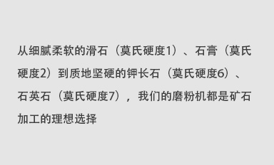 從細(xì)膩柔軟的滑石（莫氏硬度1）、石膏（莫氏硬度2）到質(zhì)地堅(jiān)硬的鉀長(zhǎng)石（莫氏硬度6）、石英石（莫氏硬度7），我們的磨粉機(jī)都是礦石加工的理想選擇。